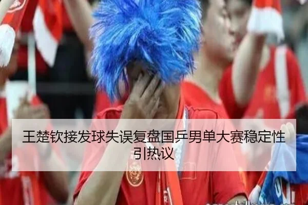 王楚钦接发球失误复盘国乒男单大赛稳定性引热议